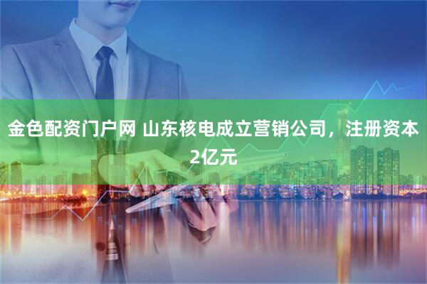 金色配资门户网 山东核电成立营销公司，注册资本2亿元