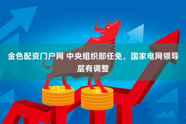 金色配资门户网 中央组织部任免，国家电网领导层有调整