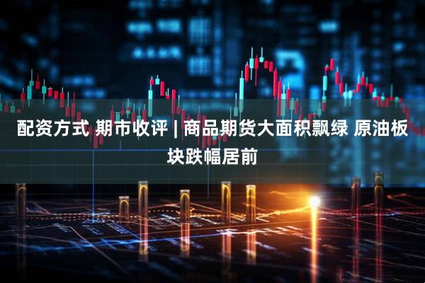 配资方式 期市收评 | 商品期货大面积飘绿 原油板块跌幅居前
