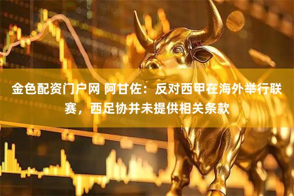 金色配资门户网 阿甘佐：反对西甲在海外举行联赛，西足协并未提供相关条款