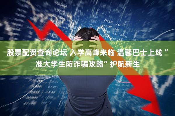 股票配资查询论坛 入学高峰来临 温馨巴士上线“准大学生防诈骗攻略”护航新生