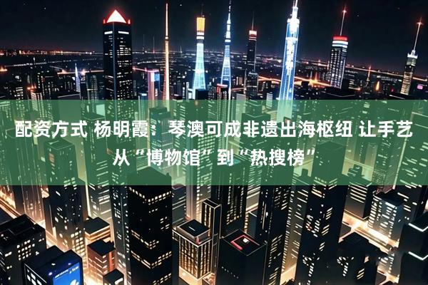 配资方式 杨明霞：琴澳可成非遗出海枢纽 让手艺从“博物馆”到“热搜榜”