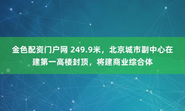 金色配资门户网 249.9米，北京城市副中心在建第一高楼封顶，将建商业综合体