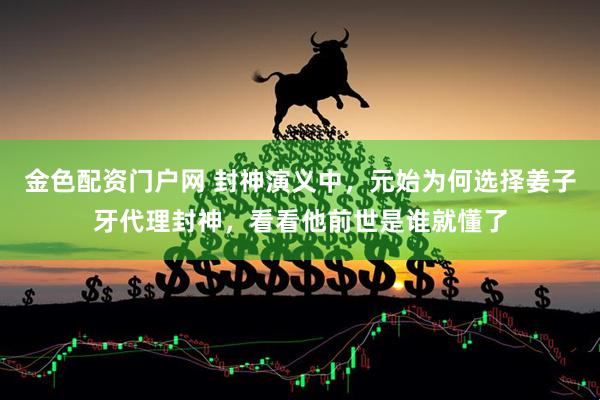 金色配资门户网 封神演义中，元始为何选择姜子牙代理封神，看看他前世是谁就懂了