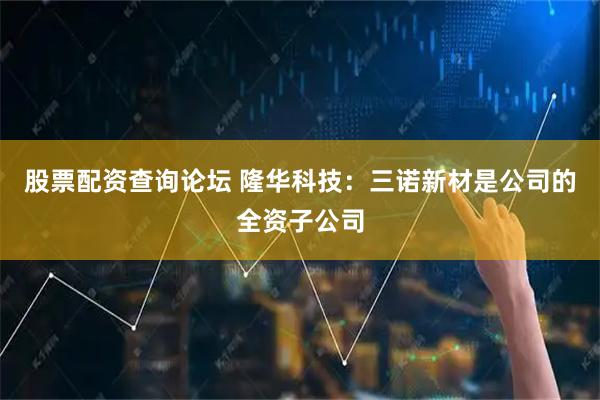 股票配资查询论坛 隆华科技：三诺新材是公司的全资子公司
