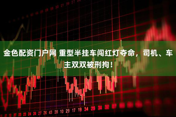金色配资门户网 重型半挂车闯红灯夺命，司机、车主双双被刑拘！