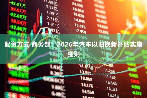 配资方式 商务部：2026年汽车以旧换新补贴实施细则