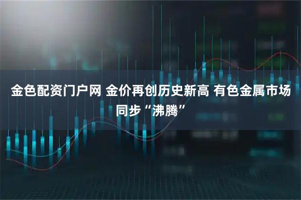 金色配资门户网 金价再创历史新高 有色金属市场同步“沸腾”