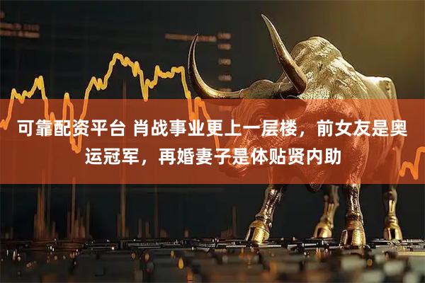 可靠配资平台 肖战事业更上一层楼，前女友是奥运冠军，再婚妻子是体贴贤内助