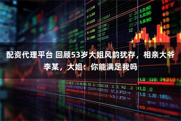 配资代理平台 回顾53岁大姐风韵犹存，相亲大爷李某，大姐：你能满足我吗