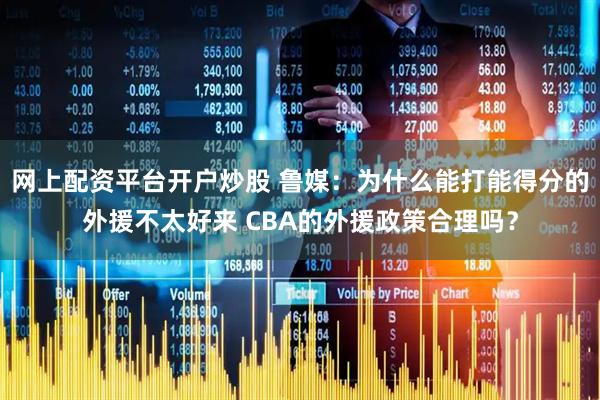 网上配资平台开户炒股 鲁媒：为什么能打能得分的外援不太好来 CBA的外援政策合理吗？