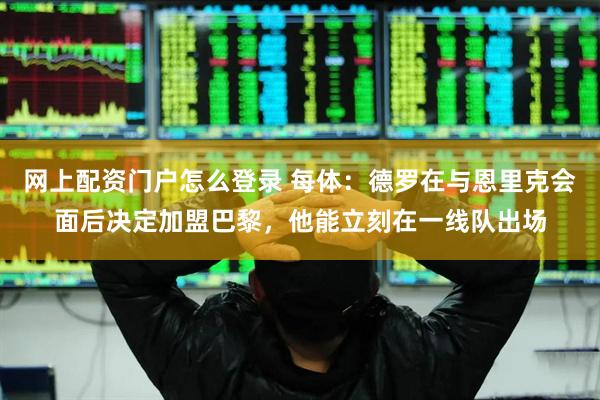 网上配资门户怎么登录 每体：德罗在与恩里克会面后决定加盟巴黎，他能立刻在一线队出场