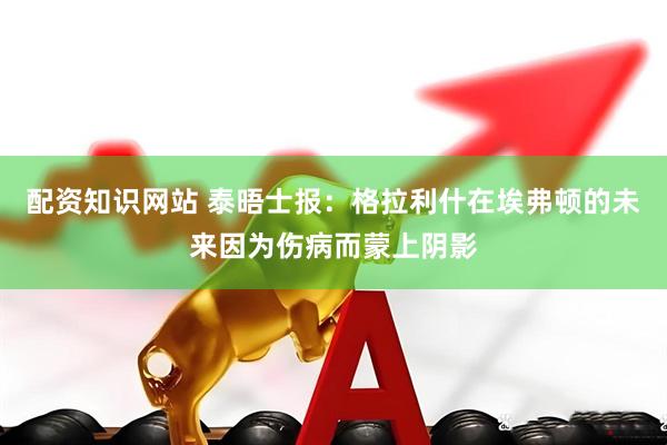 配资知识网站 泰晤士报：格拉利什在埃弗顿的未来因为伤病而蒙上阴影