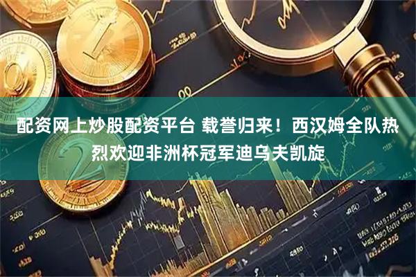配资网上炒股配资平台 载誉归来！西汉姆全队热烈欢迎非洲杯冠军迪乌夫凯旋