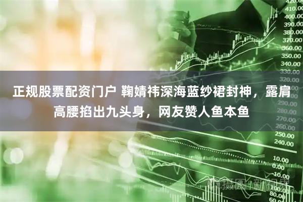 正规股票配资门户 鞠婧祎深海蓝纱裙封神，露肩高腰掐出九头身，网友赞人鱼本鱼
