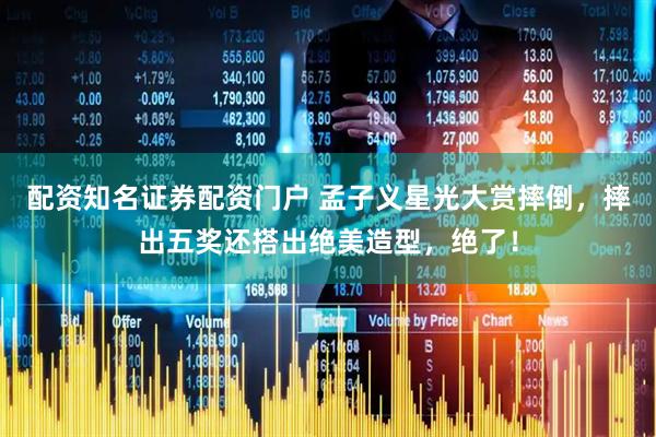 配资知名证券配资门户 孟子义星光大赏摔倒，摔出五奖还搭出绝美造型，绝了！