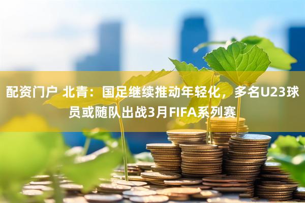 配资门户 北青：国足继续推动年轻化，多名U23球员或随队出战3月FIFA系列赛