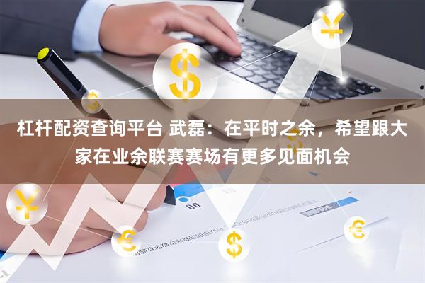 杠杆配资查询平台 武磊：在平时之余，希望跟大家在业余联赛赛场有更多见面机会