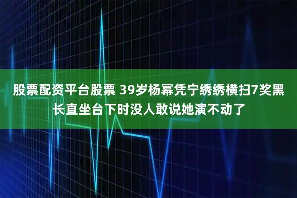 股票配资平台股票 39岁杨幂凭宁绣绣横扫7奖黑长直坐台下时没人敢说她演不动了