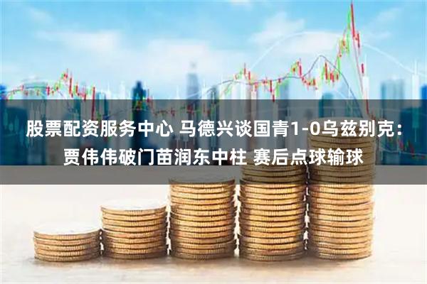 股票配资服务中心 马德兴谈国青1-0乌兹别克：贾伟伟破门苗润东中柱 赛后点球输球