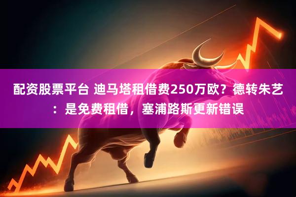 配资股票平台 迪马塔租借费250万欧？德转朱艺：是免费租借，塞浦路斯更新错误