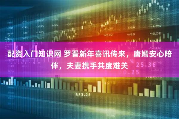 配资入门知识网 罗晋新年喜讯传来，唐嫣安心陪伴，夫妻携手共度难关