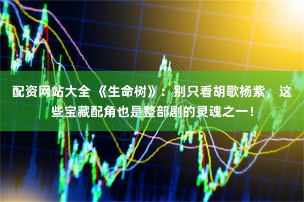 配资网站大全 《生命树》：别只看胡歌杨紫，这些宝藏配角也是整部剧的灵魂之一！