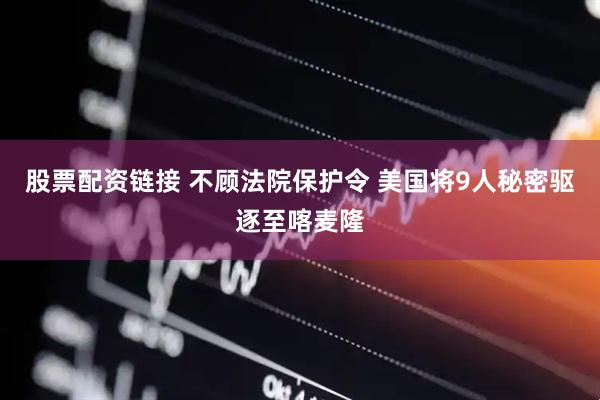 股票配资链接 不顾法院保护令 美国将9人秘密驱逐至喀麦隆