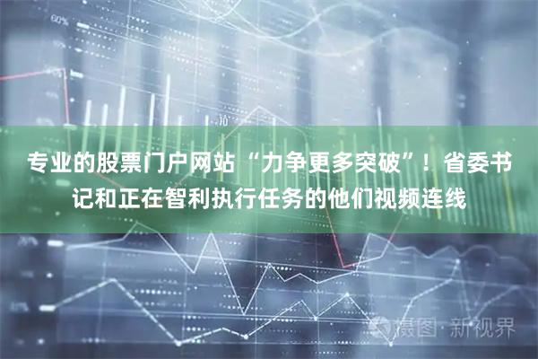 专业的股票门户网站 “力争更多突破”！省委书记和正在智利执行任务的他们视频连线