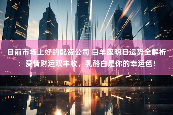 目前市场上好的配资公司 白羊座明日运势全解析：爱情财运双丰收，乳酪白是你的幸运色！