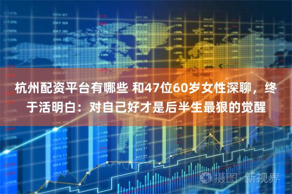杭州配资平台有哪些 和47位60岁女性深聊，终于活明白：对自己好才是后半生最狠的觉醒