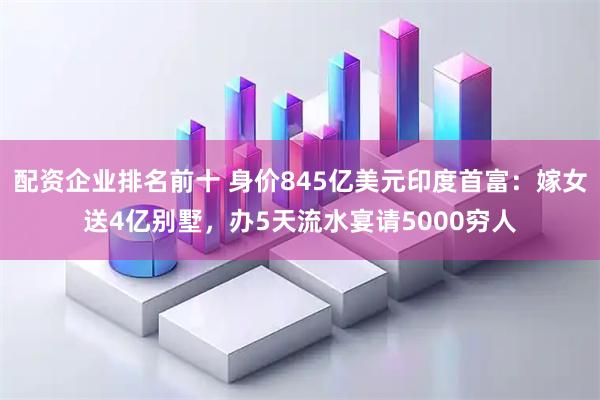配资企业排名前十 身价845亿美元印度首富：嫁女送4亿别墅，办5天流水宴请5000穷人