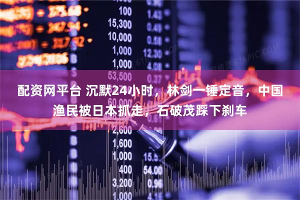 配资网平台 沉默24小时，林剑一锤定音，中国渔民被日本抓走，石破茂踩下刹车