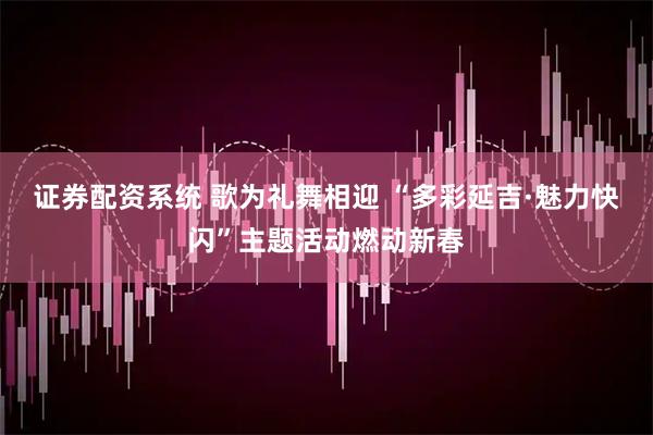 证券配资系统 歌为礼舞相迎 “多彩延吉·魅力快闪”主题活动燃动新春