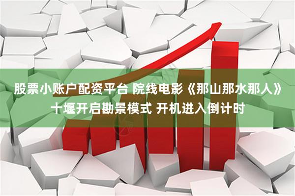 股票小账户配资平台 院线电影《那山那水那人》十堰开启勘景模式 开机进入倒计时