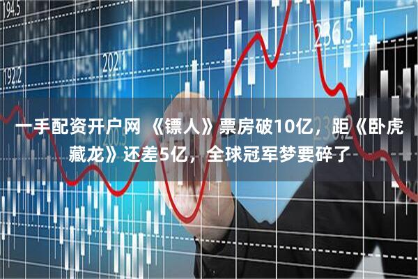 一手配资开户网 《镖人》票房破10亿，距《卧虎藏龙》还差5亿，全球冠军梦要碎了