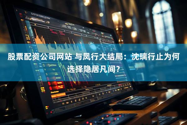 股票配资公司网站 与凤行大结局：沈璃行止为何选择隐居凡间？