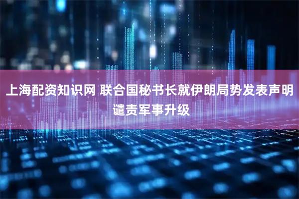 上海配资知识网 联合国秘书长就伊朗局势发表声明 谴责军事升级