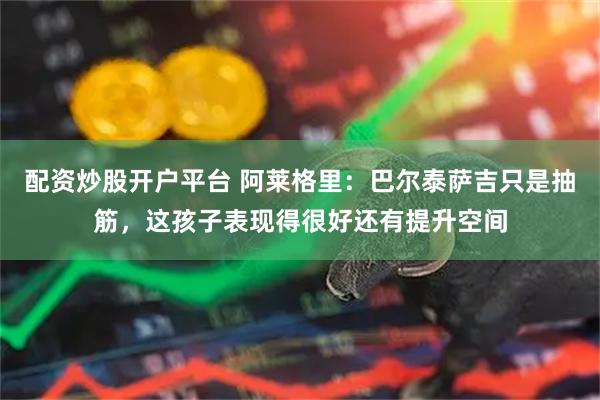 配资炒股开户平台 阿莱格里：巴尔泰萨吉只是抽筋，这孩子表现得很好还有提升空间