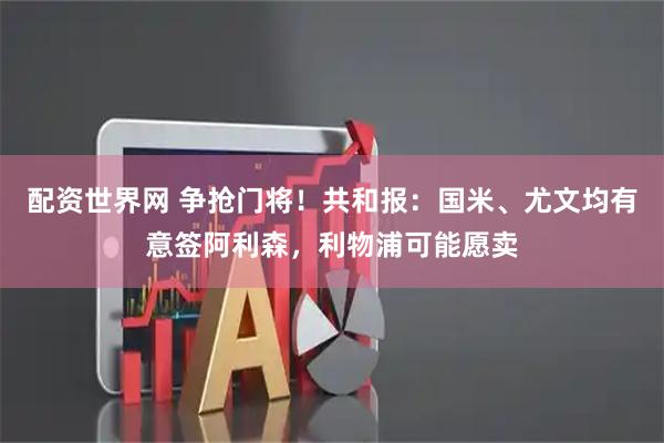 配资世界网 争抢门将！共和报：国米、尤文均有意签阿利森，利物浦可能愿卖