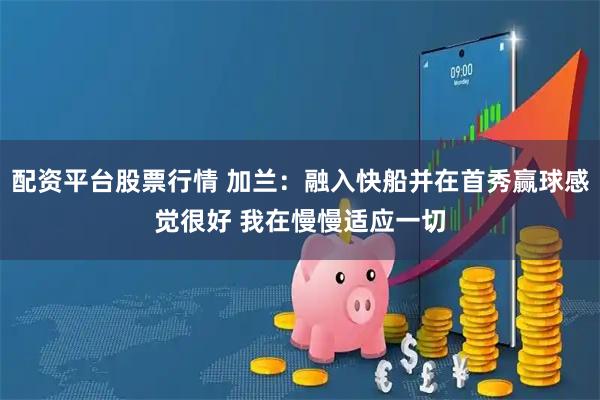 配资平台股票行情 加兰：融入快船并在首秀赢球感觉很好 我在慢慢适应一切
