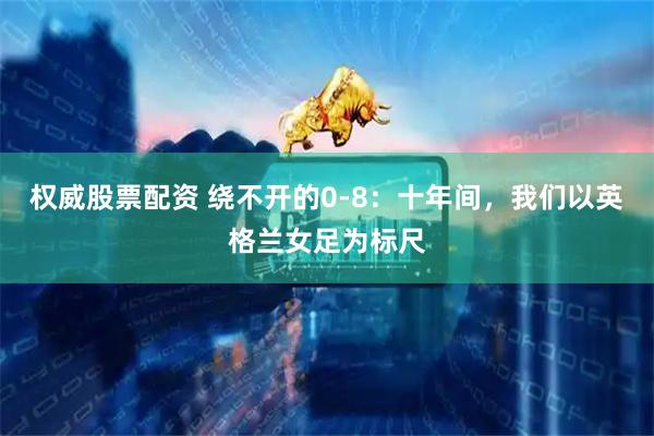 权威股票配资 绕不开的0-8：十年间，我们以英格兰女足为标尺