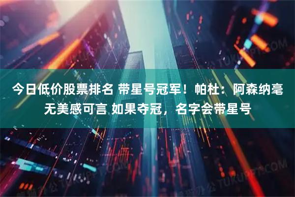 今日低价股票排名 带星号冠军！帕杜：阿森纳毫无美感可言 如果夺冠，名字会带星号