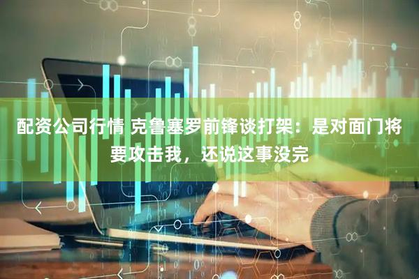 配资公司行情 克鲁塞罗前锋谈打架：是对面门将要攻击我，还说这事没完