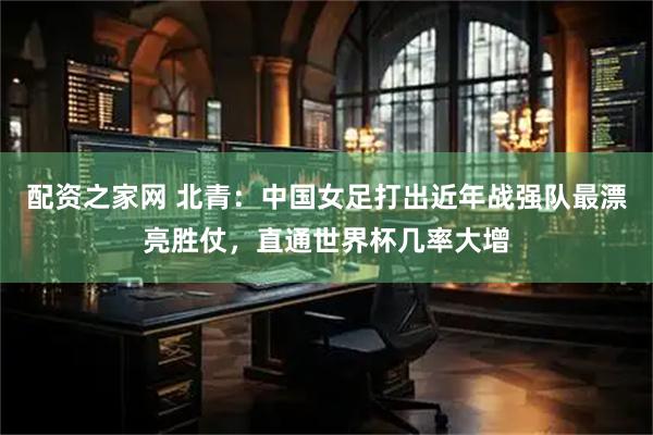 配资之家网 北青：中国女足打出近年战强队最漂亮胜仗，直通世界杯几率大增