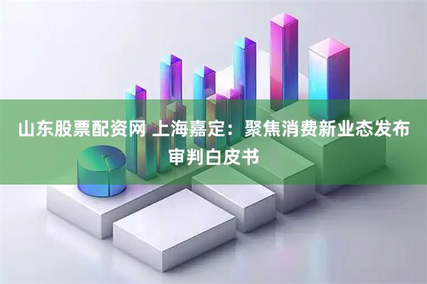 山东股票配资网 上海嘉定：聚焦消费新业态发布审判白皮书